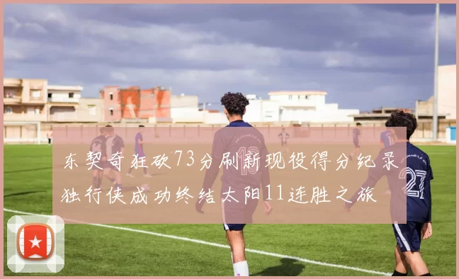 东契奇狂砍73分刷新现役得分纪录独行侠成功终结太阳11连胜之旅