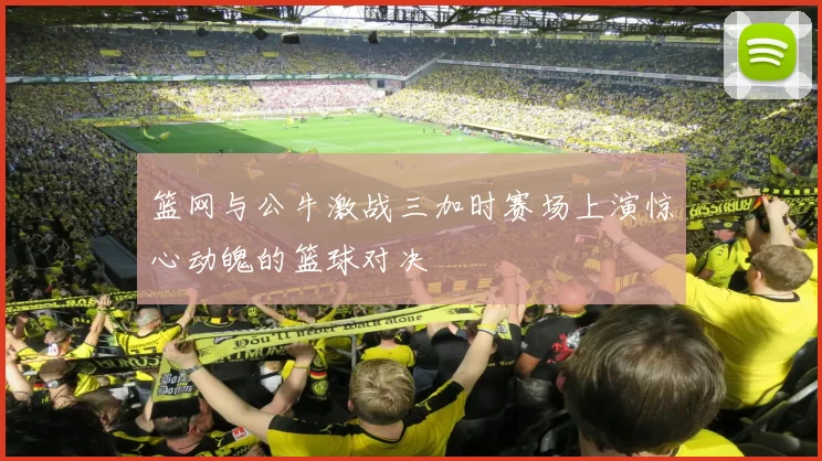 篮网与公牛激战三加时赛场上演惊心动魄的篮球对决