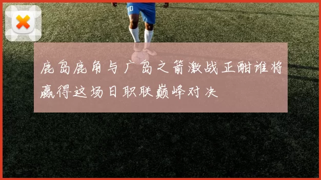 鹿岛鹿角与广岛之箭激战正酣谁将赢得这场日职联巅峰对决