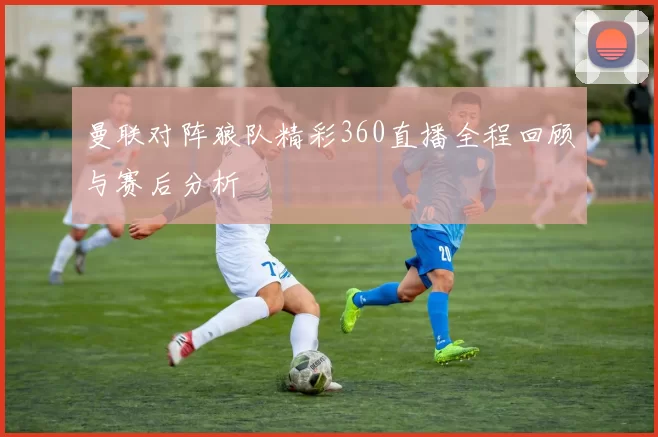 曼联对阵狼队精彩360直播全程回顾与赛后分析